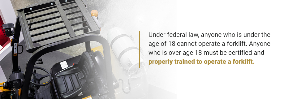 Under federal law, anyone who is under the age of 18 cannot operate a forklift. Anyone who is over age 18 must be certified and properly trained to operate a forklift.